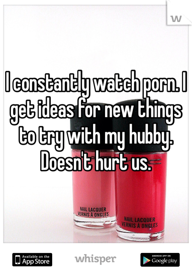 I constantly watch porn. I get ideas for new things to try with my hubby. Doesn't hurt us. 