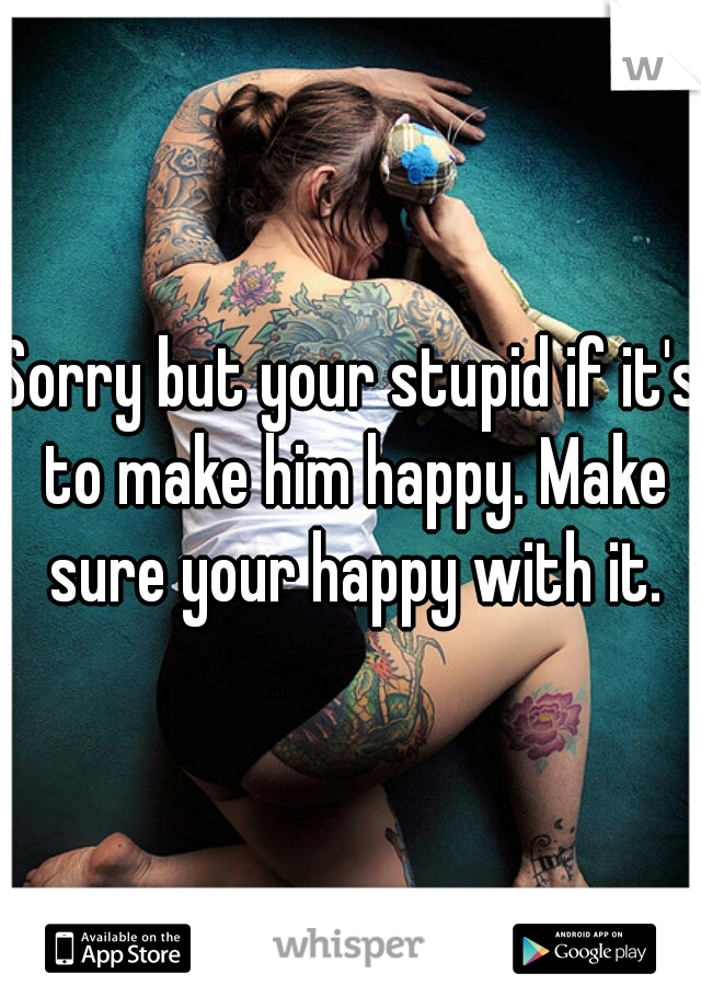 Sorry but your stupid if it's to make him happy. Make sure your happy with it.