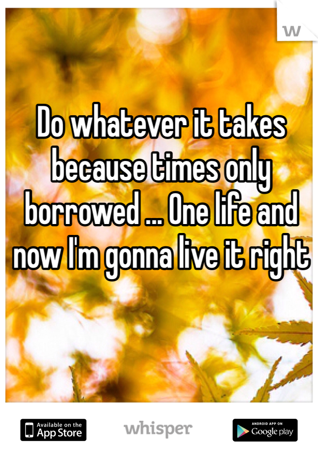 Do whatever it takes because times only borrowed ... One life and now I'm gonna live it right