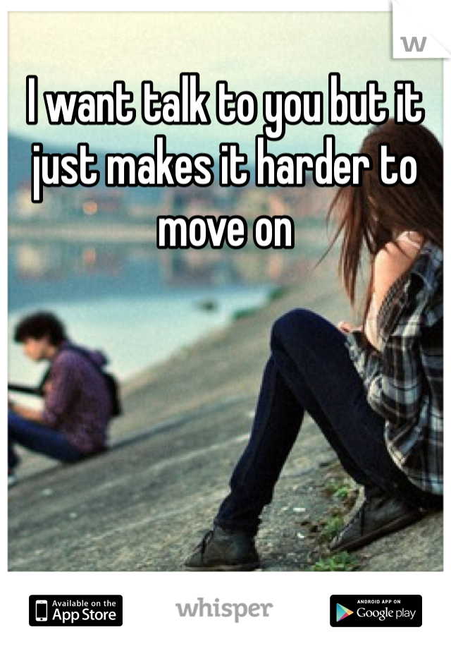 I want talk to you but it just makes it harder to move on