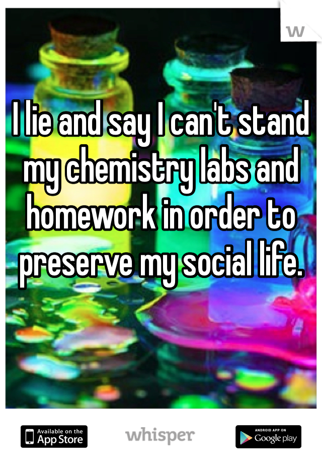 I lie and say I can't stand my chemistry labs and homework in order to preserve my social life.