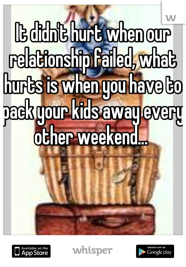 It didn't hurt when our relationship failed, what hurts is when you have to pack your kids away every other weekend... 