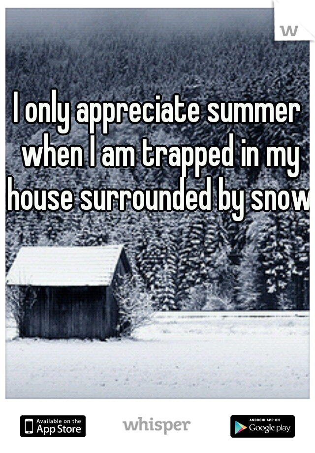I only appreciate summer when I am trapped in my house surrounded by snow