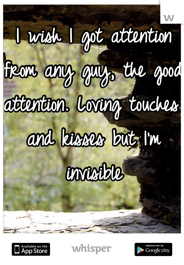 I wish I got attention from any guy, the good attention. Loving touches and kisses but I'm invisible 
