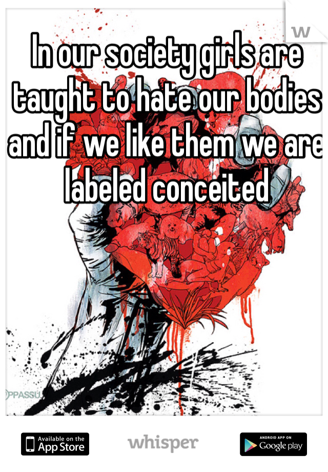 In our society girls are taught to hate our bodies and if we like them we are labeled conceited 