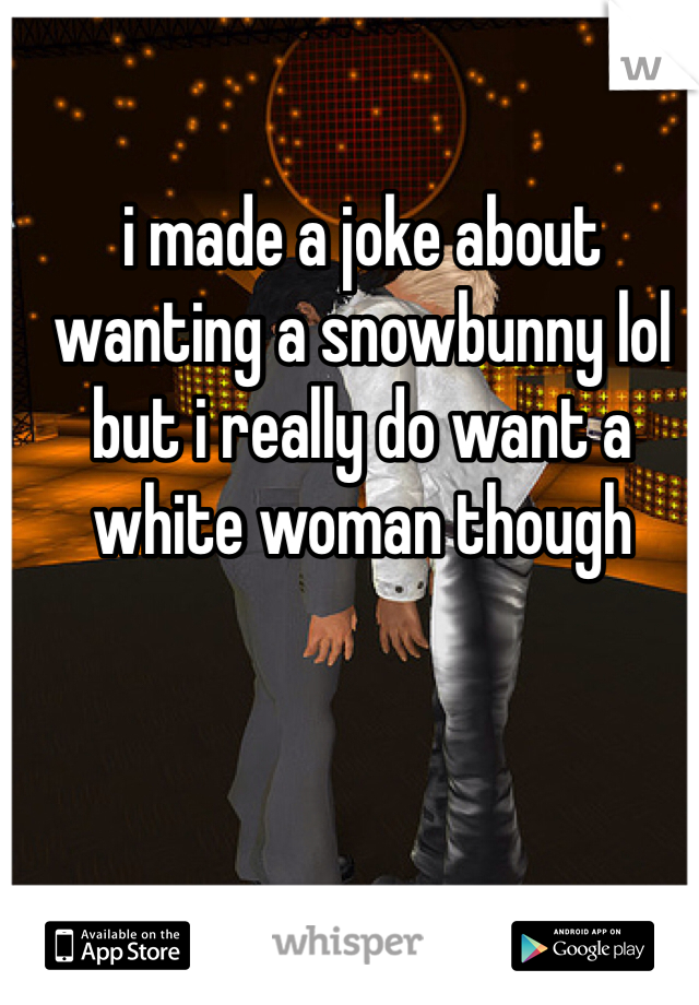 i made a joke about wanting a snowbunny lol but i really do want a white woman though 
