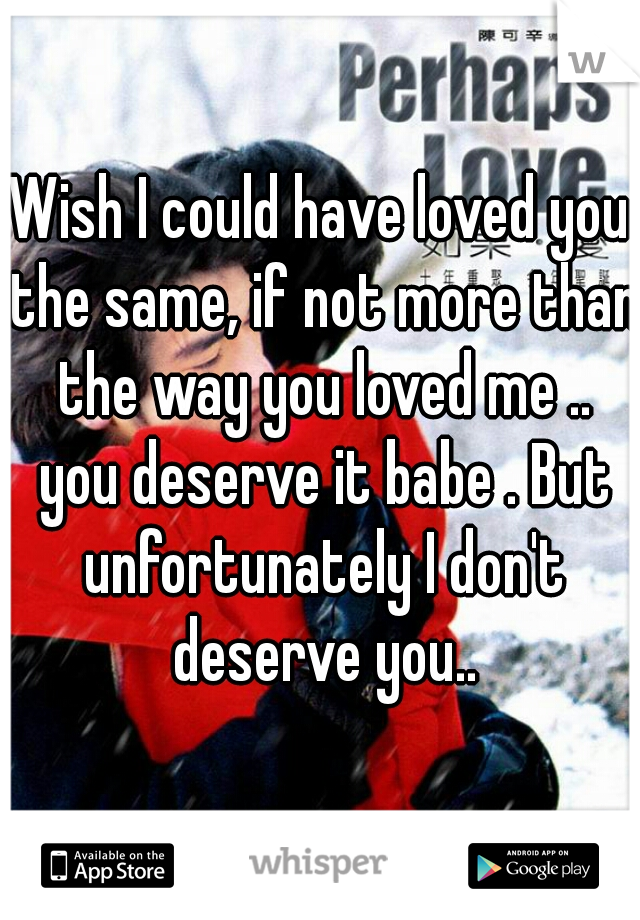 Wish I could have loved you the same, if not more than the way you loved me .. you deserve it babe . But unfortunately I don't deserve you..