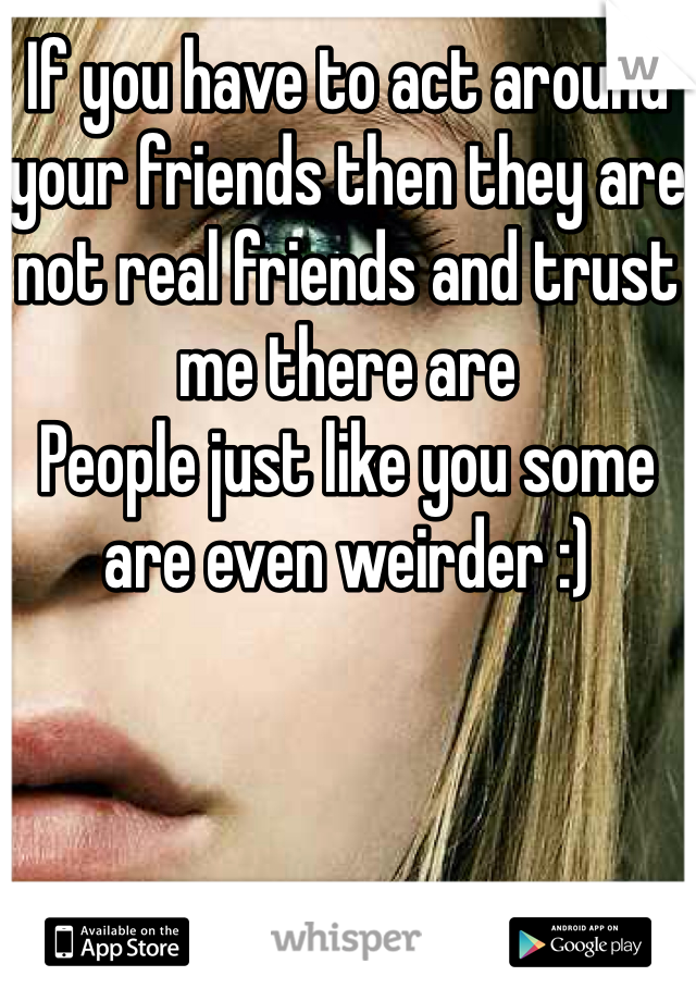 If you have to act around your friends then they are not real friends and trust me there are
People just like you some are even weirder :) 