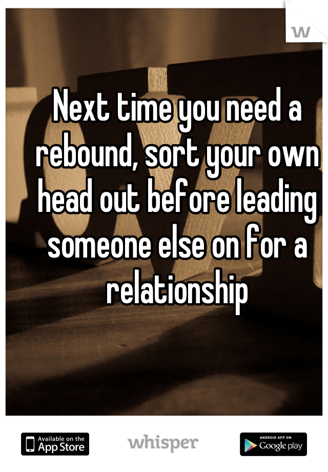 Next time you need a rebound, sort your own head out before leading someone else on for a relationship