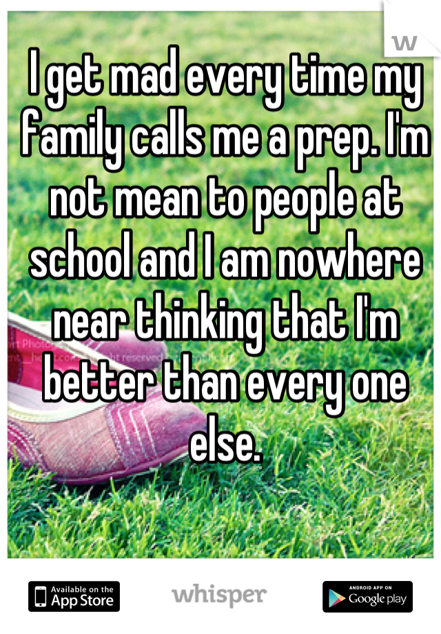 I get mad every time my family calls me a prep. I'm not mean to people at school and I am nowhere near thinking that I'm better than every one else.