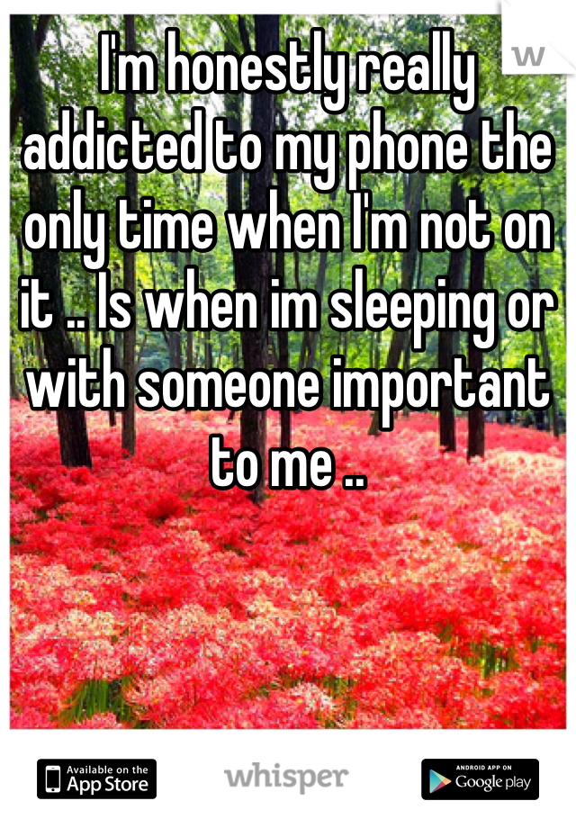 I'm honestly really addicted to my phone the only time when I'm not on it .. Is when im sleeping or with someone important to me ..