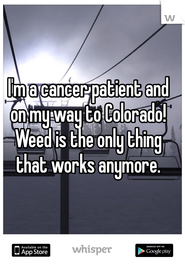 I'm a cancer patient and on my way to Colorado! Weed is the only thing that works anymore.