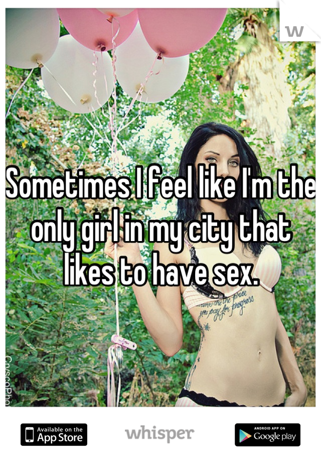 Sometimes I feel like I'm the only girl in my city that likes to have sex.