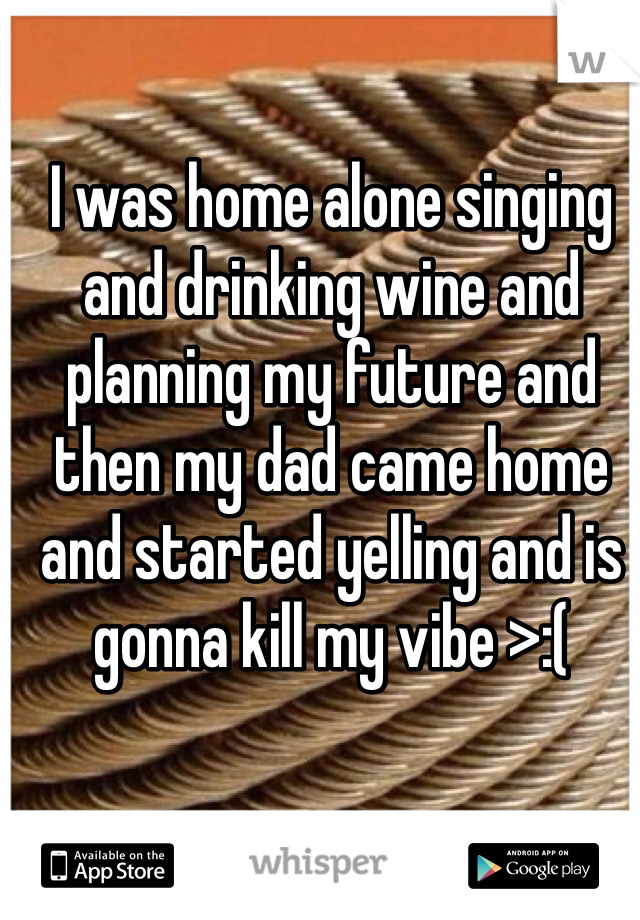 I was home alone singing and drinking wine and planning my future and then my dad came home and started yelling and is gonna kill my vibe >:(