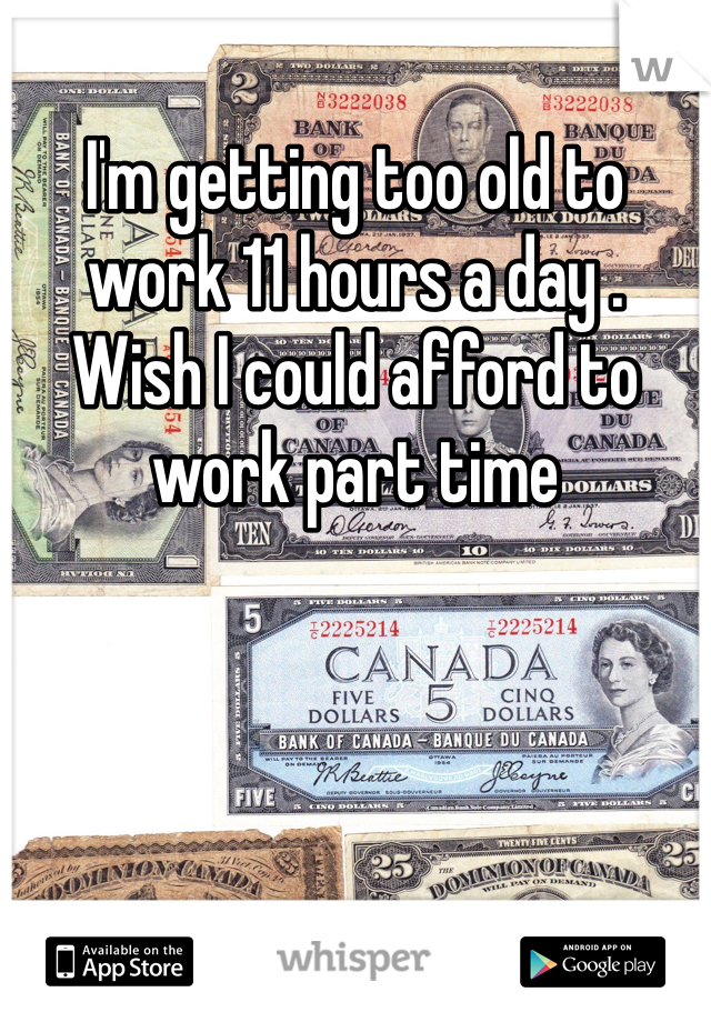 I'm getting too old to work 11 hours a day .   Wish I could afford to work part time