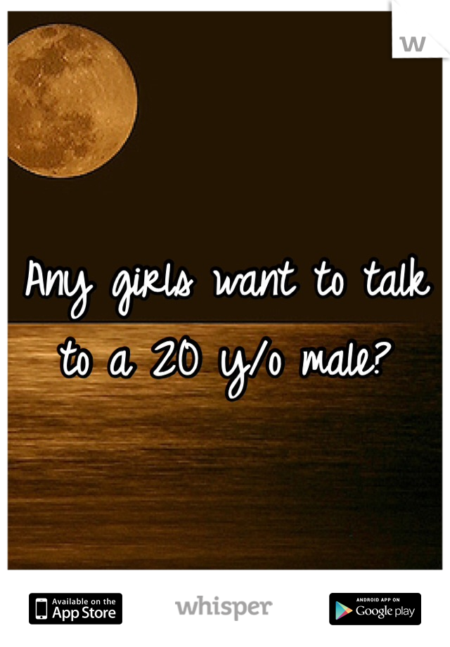 Any girls want to talk to a 20 y/o male?