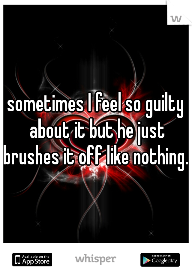 sometimes I feel so guilty about it but he just brushes it off like nothing..