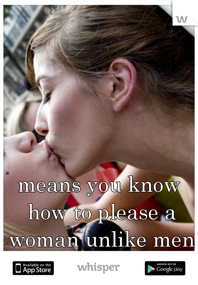 means you know how to please a woman unlike men