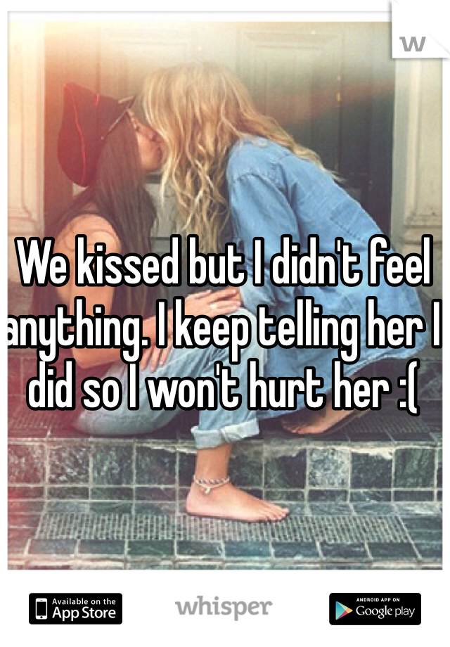 We kissed but I didn't feel anything. I keep telling her I did so I won't hurt her :( 