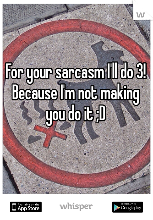 For your sarcasm I'll do 3! Because I'm not making you do it ;D