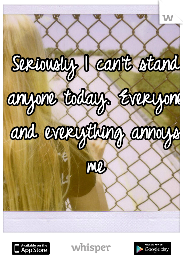 Seriously I can't stand anyone today. Everyone and everything annoys me