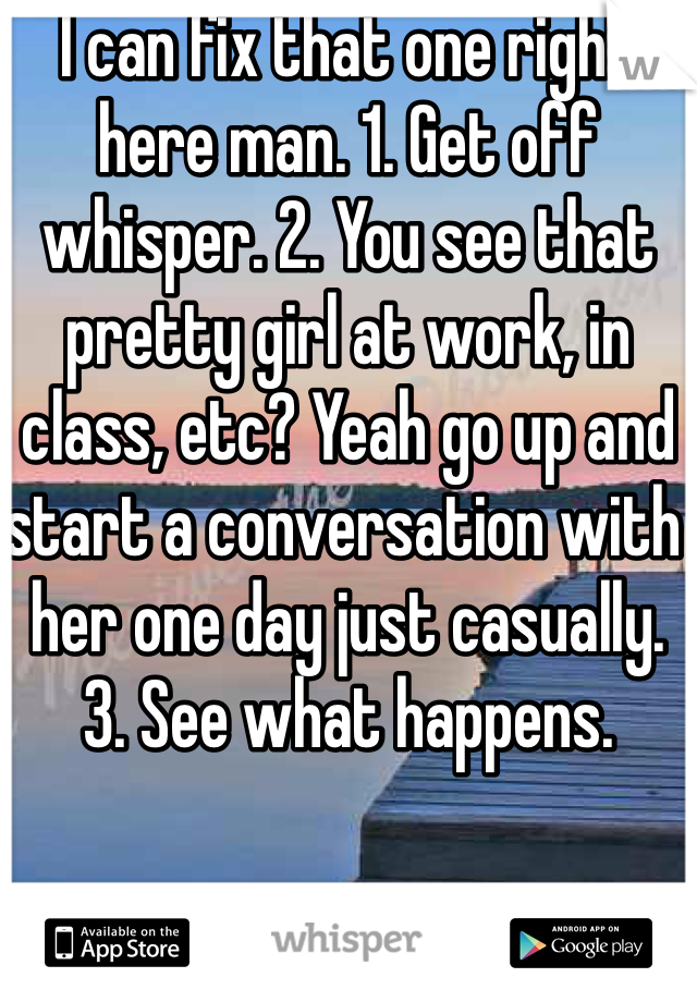 I can fix that one right here man. 1. Get off whisper. 2. You see that pretty girl at work, in class, etc? Yeah go up and start a conversation with her one day just casually. 3. See what happens.