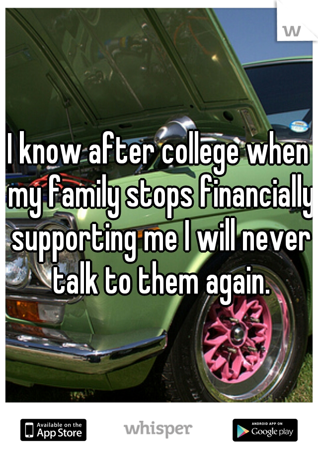 I know after college when my family stops financially supporting me I will never talk to them again.