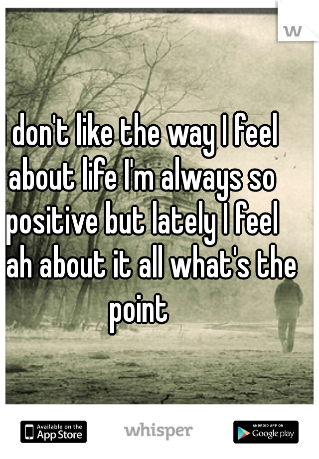 I don't like the way I feel about life I'm always so positive but lately I feel blah about it all what's the point 