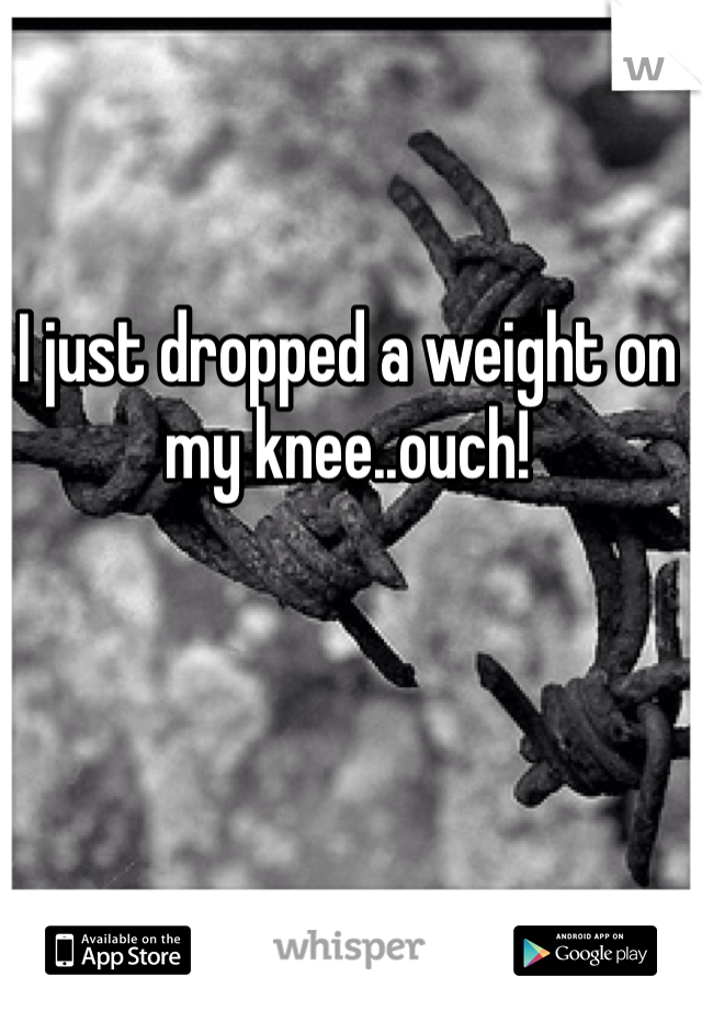 I just dropped a weight on my knee..ouch! 
