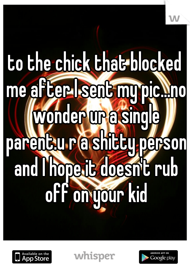 to the chick that blocked me after I sent my pic...no wonder ur a single parent.u r a shitty person and I hope it doesn't rub off on your kid