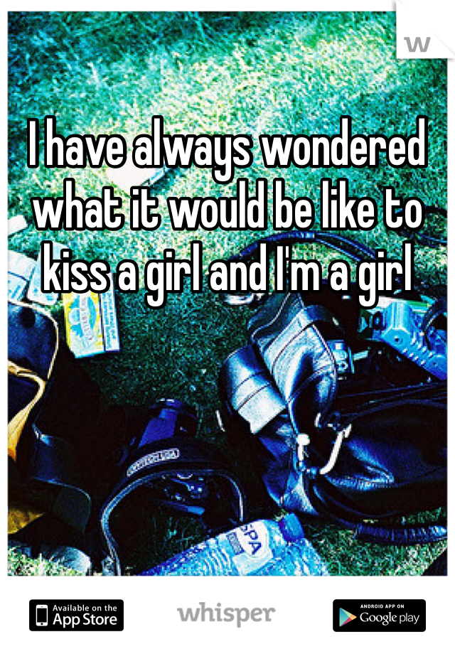 I have always wondered what it would be like to kiss a girl and I'm a girl 