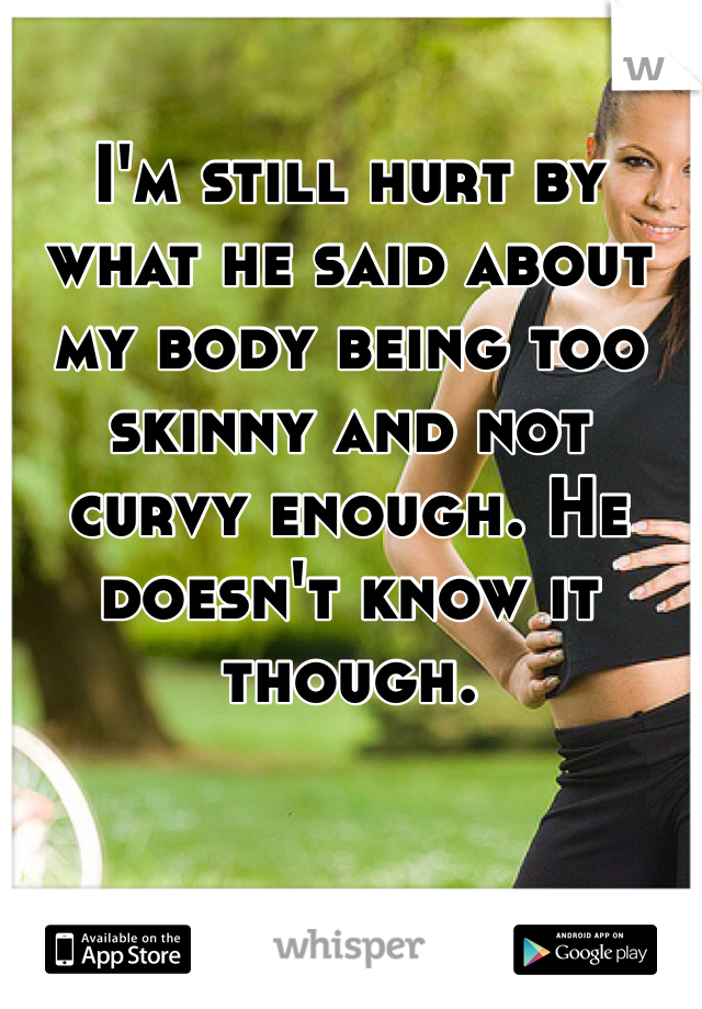I'm still hurt by what he said about my body being too skinny and not curvy enough. He doesn't know it though.