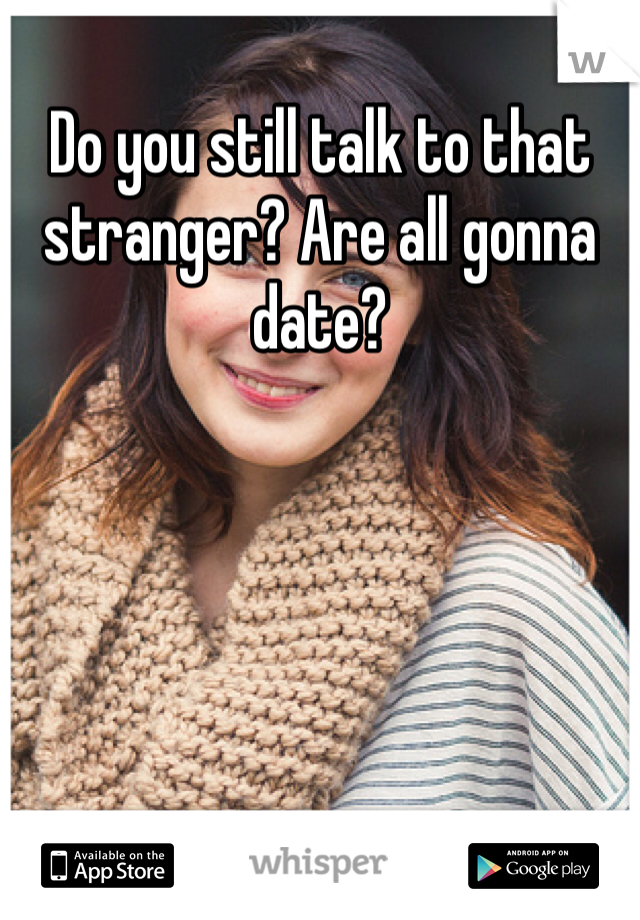 Do you still talk to that stranger? Are all gonna date?
