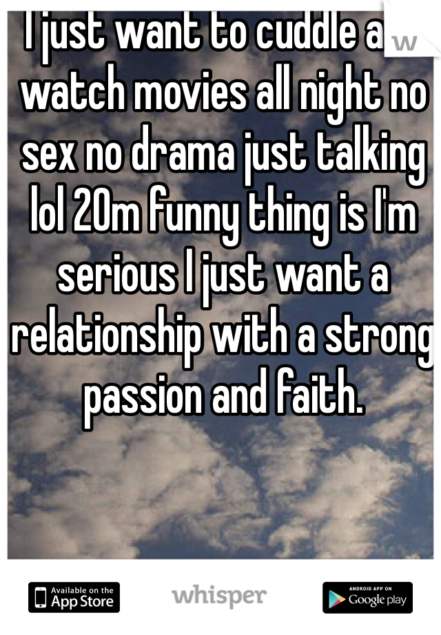 I just want to cuddle and watch movies all night no sex no drama just talking lol 20m funny thing is I'm serious I just want a relationship with a strong passion and faith. 
