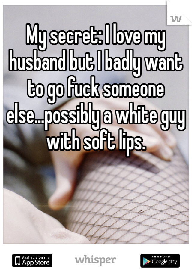 My secret: I love my husband but I badly want to go fuck someone else...possibly a white guy with soft lips. 