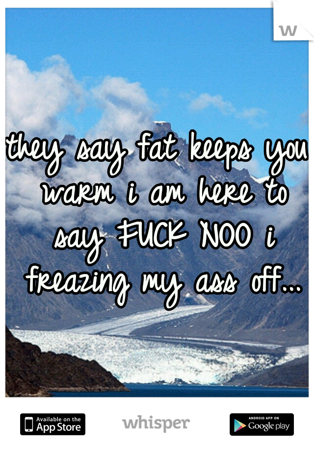 they say fat keeps you warm i am here to say FUCK NOO i freazing my ass off...