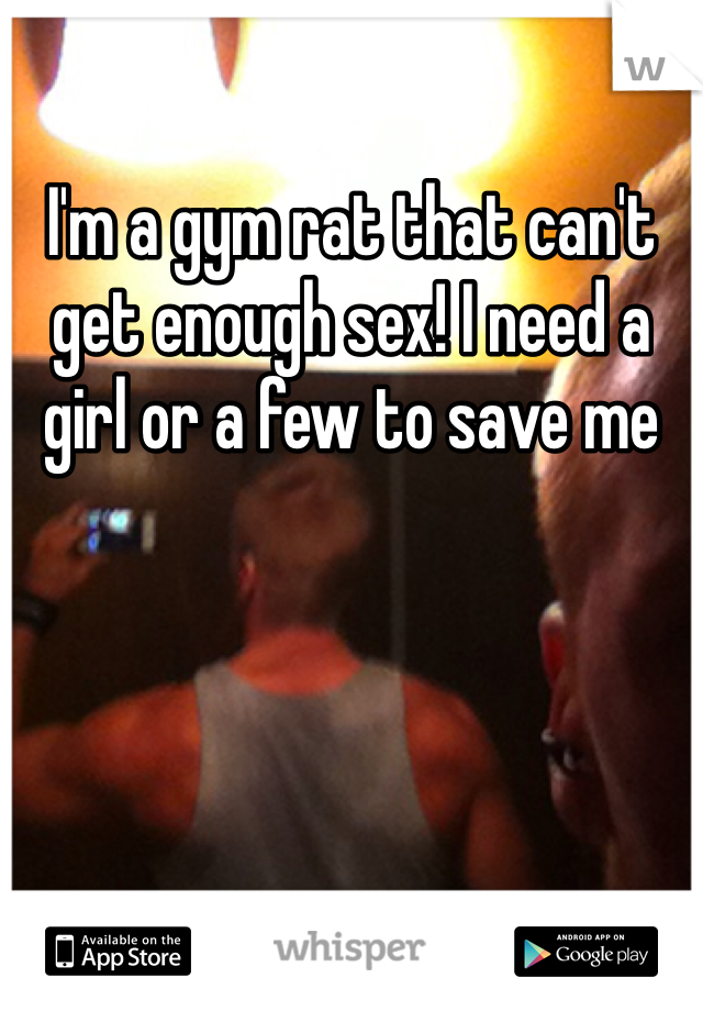 I'm a gym rat that can't get enough sex! I need a girl or a few to save me 