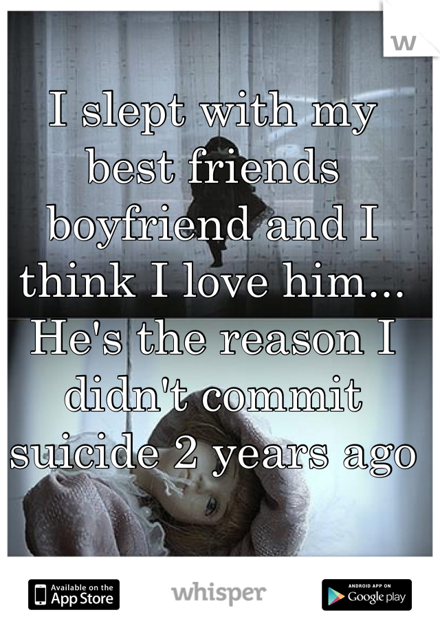 I slept with my best friends boyfriend and I think I love him... He's the reason I didn't commit suicide 2 years ago