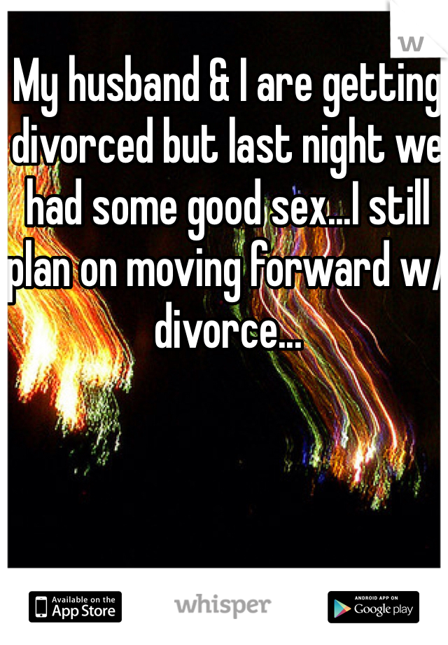 My husband & I are getting divorced but last night we had some good sex...I still plan on moving forward w/divorce...