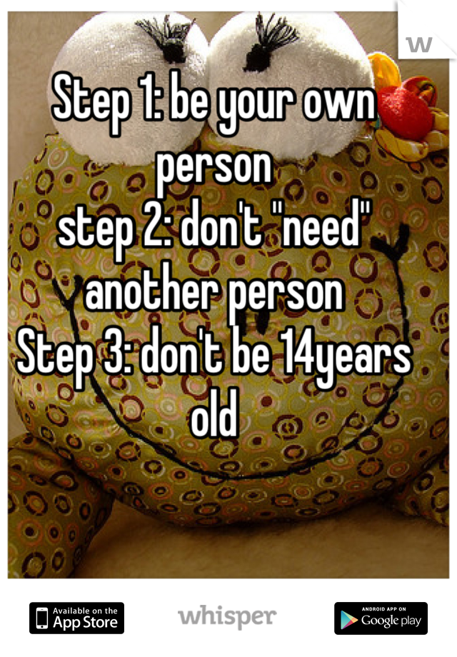 Step 1: be your own person 
step 2: don't "need" another person 
Step 3: don't be 14years old
