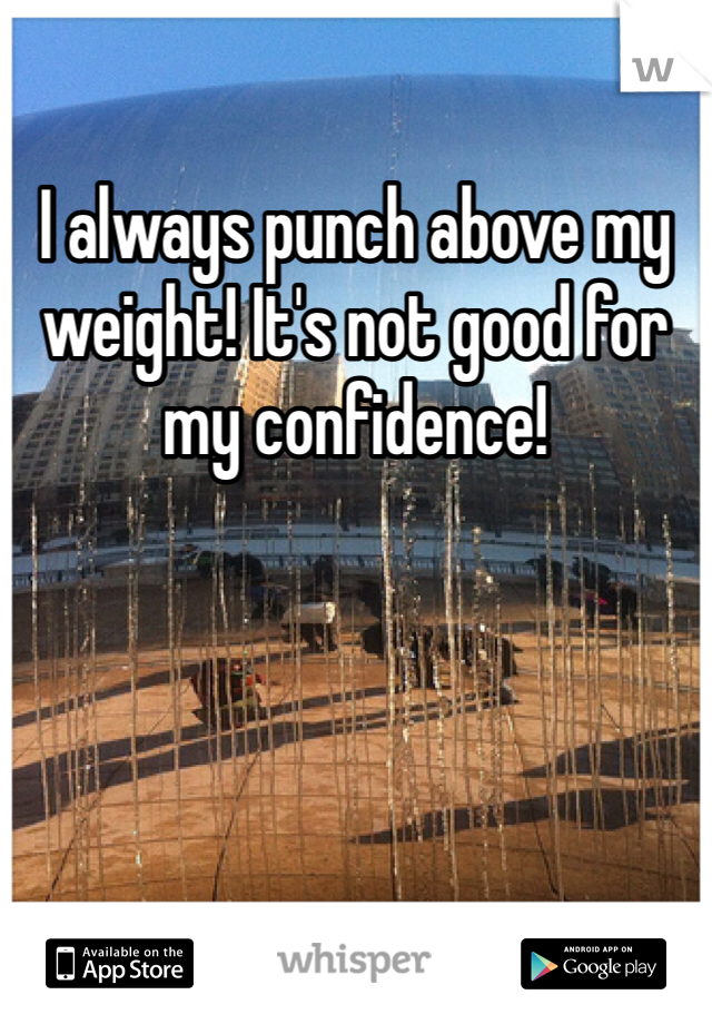 I always punch above my weight! It's not good for my confidence!