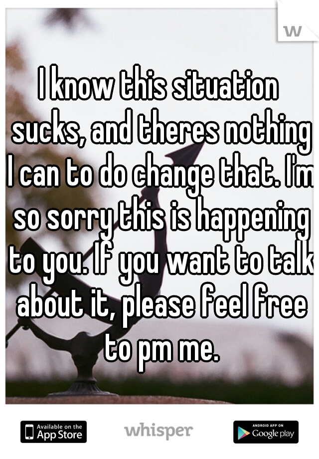 I know this situation sucks, and theres nothing I can to do change that. I'm so sorry this is happening to you. If you want to talk about it, please feel free to pm me.