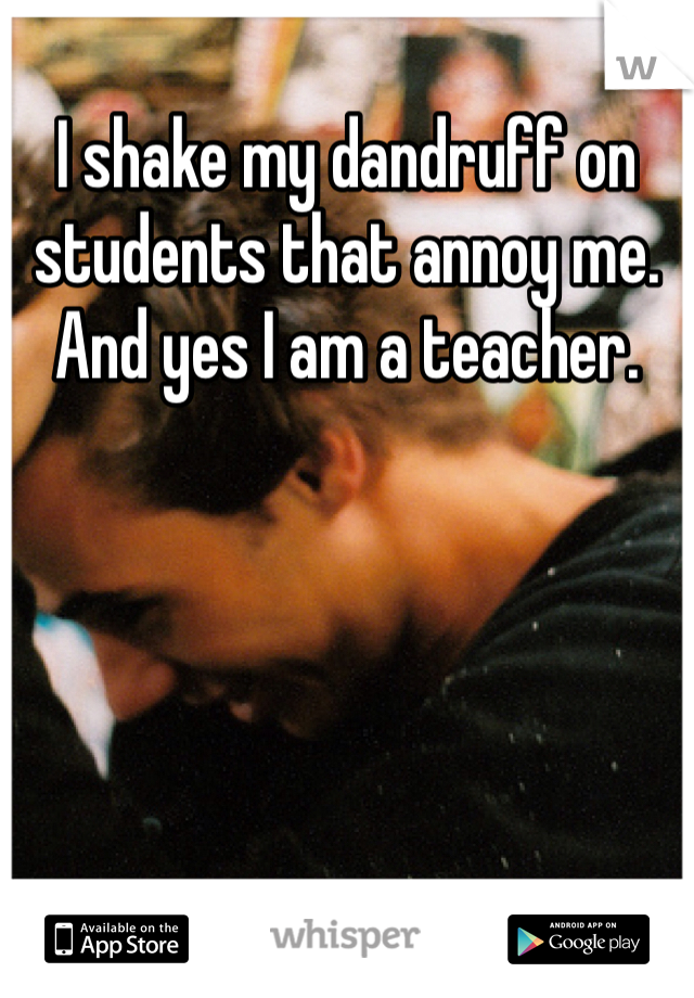 I shake my dandruff on students that annoy me. And yes I am a teacher.