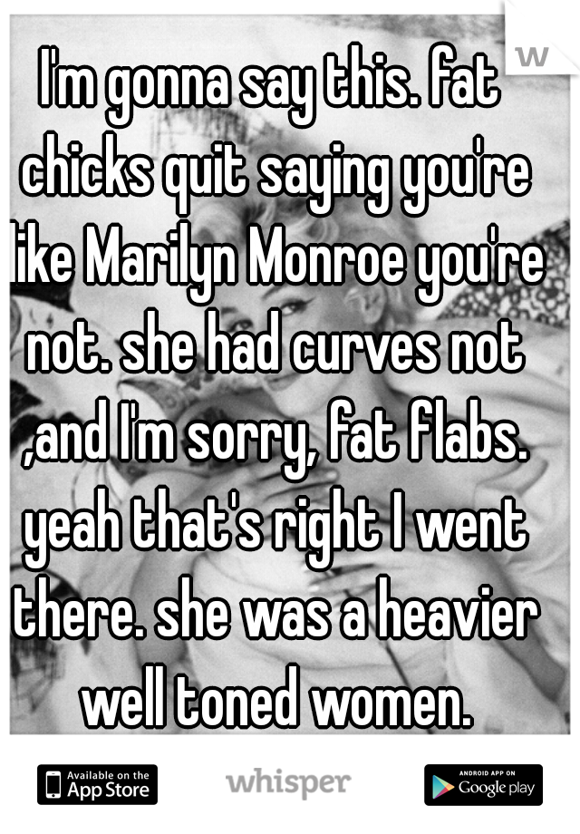 I'm gonna say this. fat chicks quit saying you're like Marilyn Monroe you're not. she had curves not ,and I'm sorry, fat flabs. yeah that's right I went there. she was a heavier well toned women.