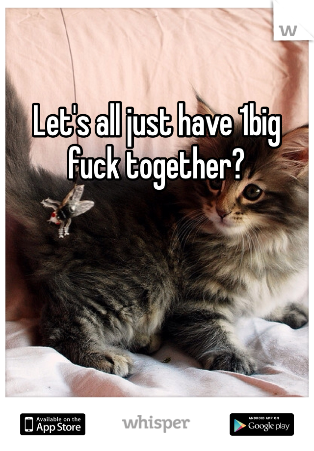 Let's all just have 1big fuck together? 