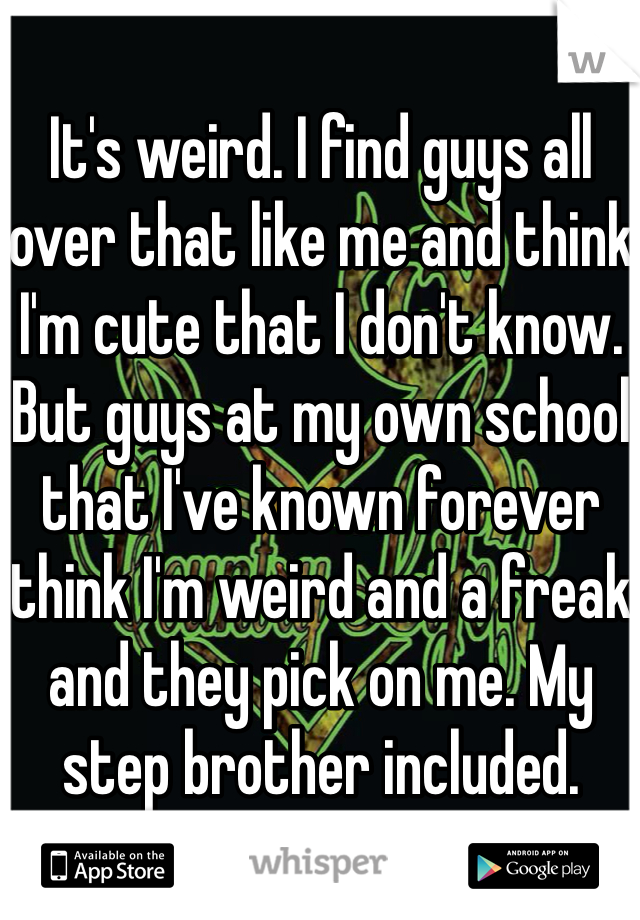 It's weird. I find guys all over that like me and think I'm cute that I don't know. But guys at my own school that I've known forever think I'm weird and a freak and they pick on me. My step brother included. 