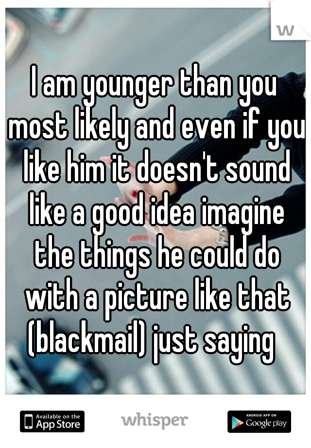 I am younger than you most likely and even if you like him it doesn't sound like a good idea imagine the things he could do with a picture like that (blackmail) just saying  