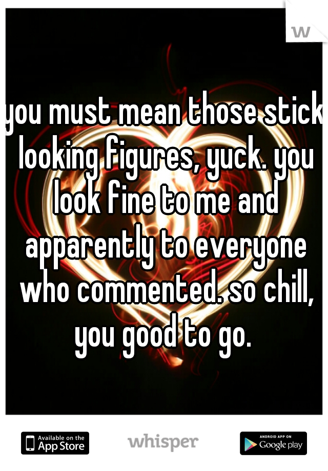you must mean those stick looking figures, yuck. you look fine to me and apparently to everyone who commented. so chill, you good to go. 