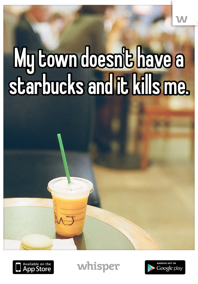 My town doesn't have a starbucks and it kills me. 