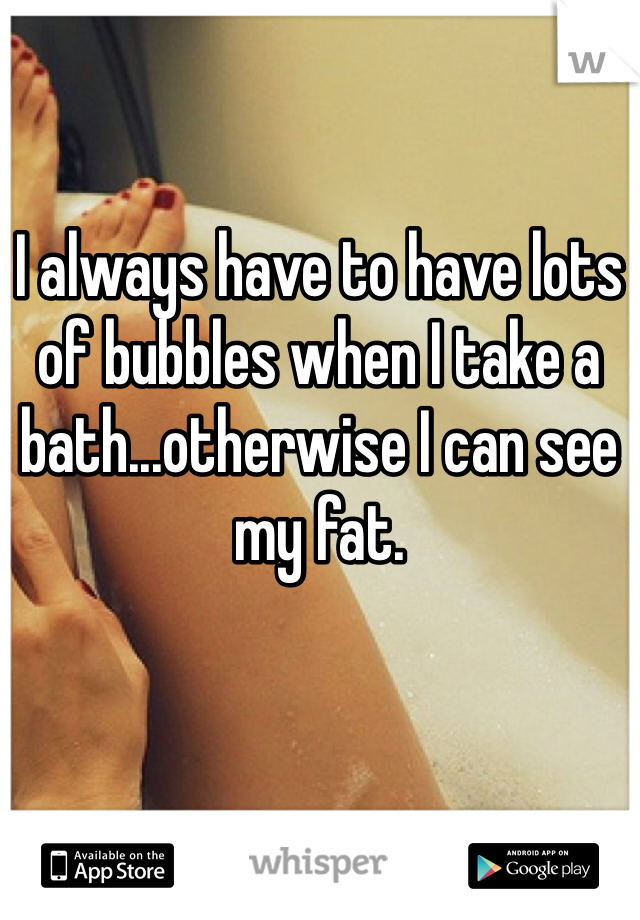 I always have to have lots of bubbles when I take a bath...otherwise I can see my fat. 